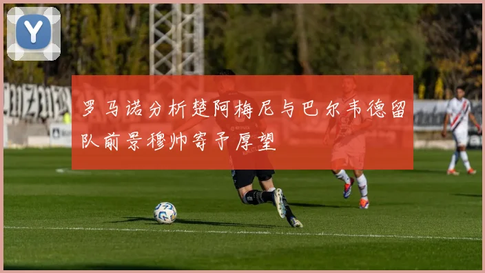 罗马诺分析楚阿梅尼与巴尔韦德留队前景穆帅寄予厚望