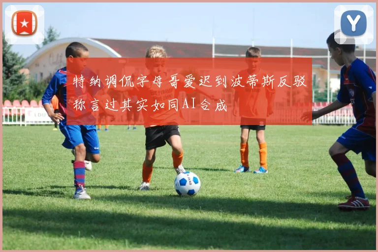 特纳调侃字母哥爱迟到波蒂斯反驳称言过其实如同AI合成