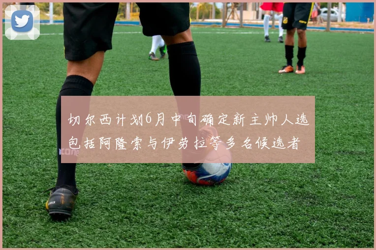 切尔西计划6月中旬确定新主帅人选包括阿隆索与伊劳拉等多名候选者