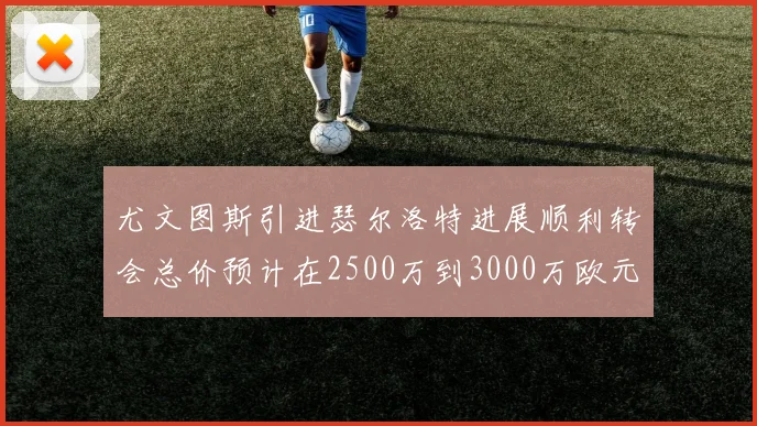 尤文图斯引进瑟尔洛特进展顺利转会总价预计在2500万到3000万欧元之间