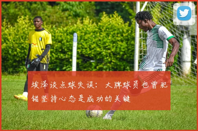 埃泽谈点球失误：大牌球员也曾犯错坚持心态是成功的关键