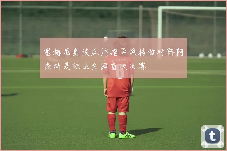 塞梅尼奥谈瓜帅指导风格称对阵阿森纳是职业生涯首次决赛