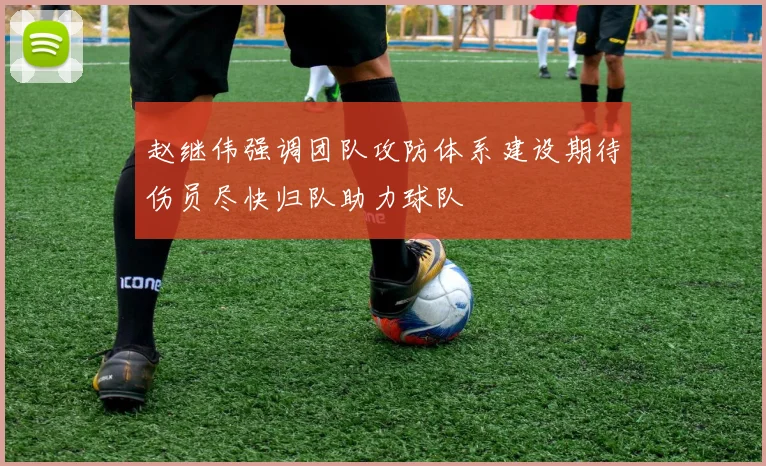 赵继伟强调团队攻防体系建设期待伤员尽快归队助力球队
