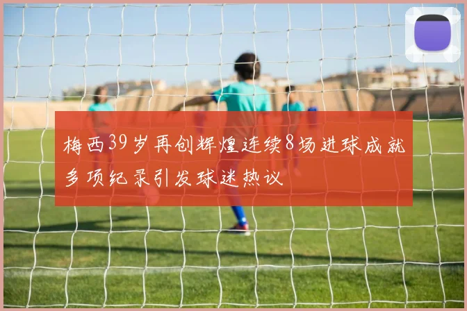梅西39岁再创辉煌连续8场进球成就多项纪录引发球迷热议