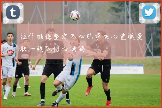 拉什福德坚定不回巴萨决心重返曼联一线队信心满满