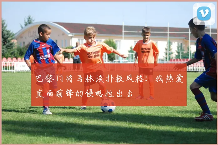 巴黎门将马林谈扑救风格：我热爱直面前锋的侵略性出击