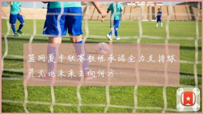 篮网夏季联赛教练承诺全力支持球员无论未来去向何方