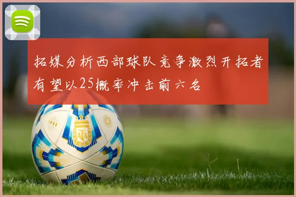拓媒分析西部球队竞争激烈开拓者有望以25概率冲击前六名