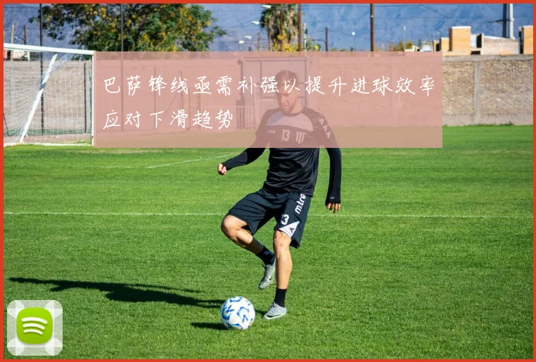 巴萨锋线亟需补强以提升进球效率应对下滑趋势