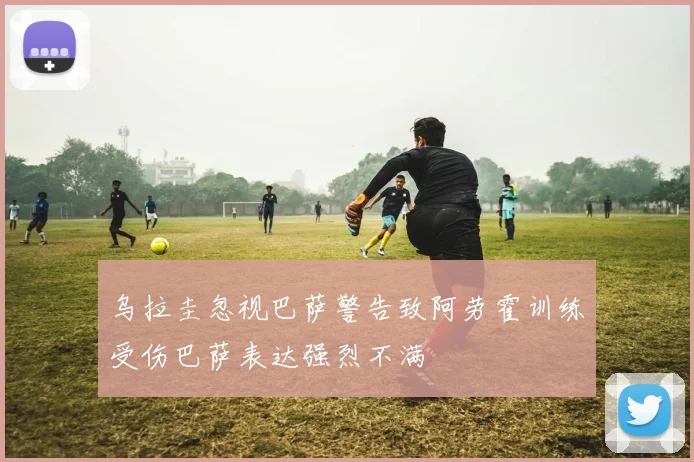乌拉圭忽视巴萨警告致阿劳霍训练受伤巴萨表达强烈不满