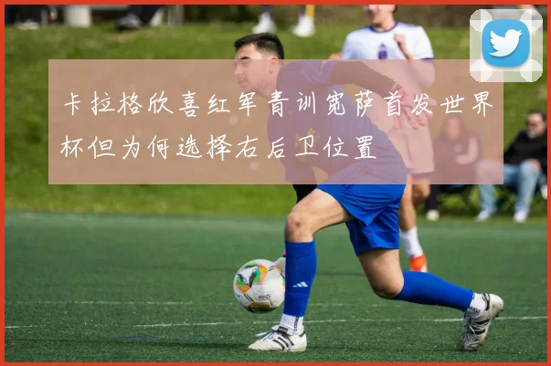 卡拉格欣喜红军青训宽萨首发世界杯但为何选择右后卫位置