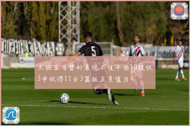 文班亚马替补表现不佳半场10投仅3中仅得11分3篮板正负值为4