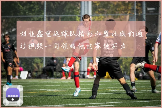 刘佳鑫重返球队精彩加盟让我们通过视频一同领略他的赛场实力