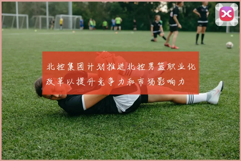 北控集团计划推进北控男篮职业化改革以提升竞争力和市场影响力