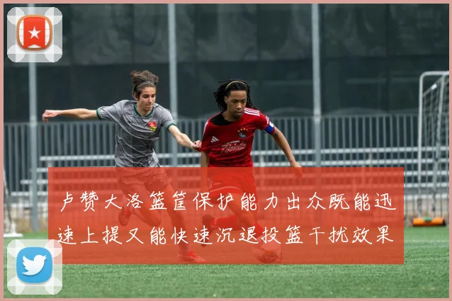 卢赞大洛篮筐保护能力出众既能迅速上提又能快速沉退投篮干扰效果显著