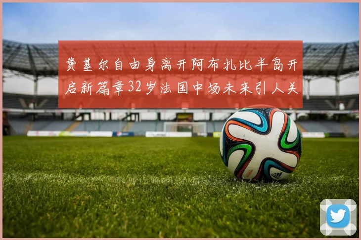 费基尔自由身离开阿布扎比半岛开启新篇章32岁法国中场未来引人关注