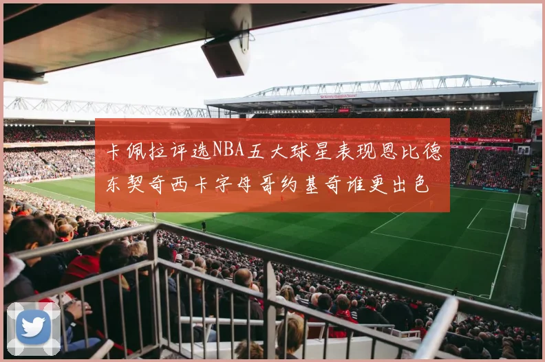 卡佩拉评选NBA五大球星表现恩比德东契奇西卡字母哥约基奇谁更出色
