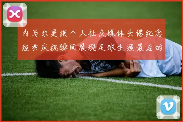 内马尔更换个人社交媒体头像纪念经典庆祝瞬间展现足球生涯最后的辉煌时刻