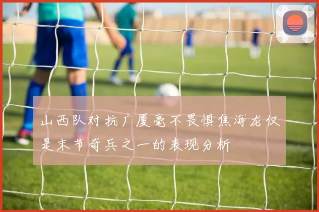 山西队对抗广厦毫不畏惧焦海龙仅是末节奇兵之一的表现分析