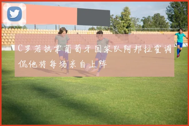 C罗若执掌葡萄牙国家队阿邦拉霍调侃他将每场亲自上阵