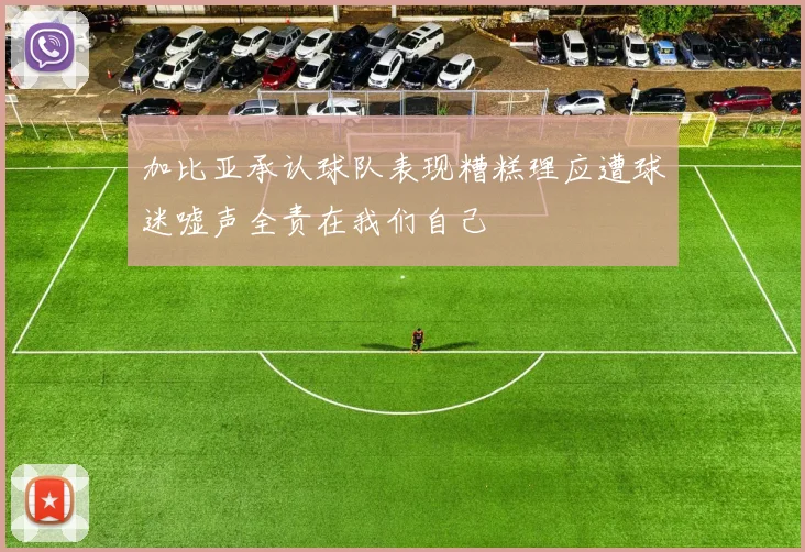加比亚承认球队表现糟糕理应遭球迷嘘声全责在我们自己