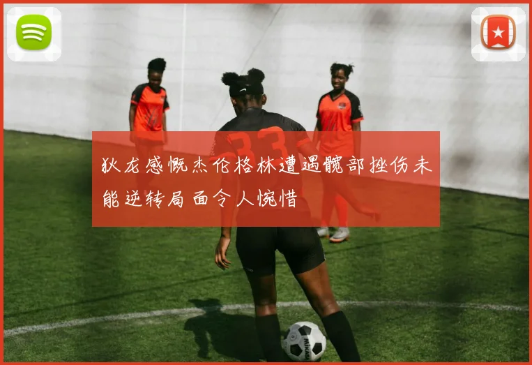 狄龙感慨杰伦格林遭遇髋部挫伤未能逆转局面令人惋惜