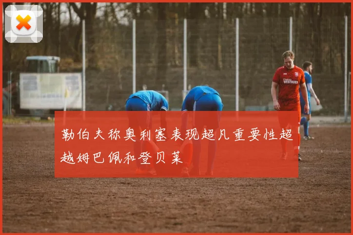 勒伯夫称奥利塞表现超凡重要性超越姆巴佩和登贝莱